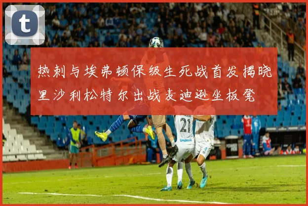 热刺与埃弗顿保级生死战首发揭晓里沙利松特尔出战麦迪逊坐板凳