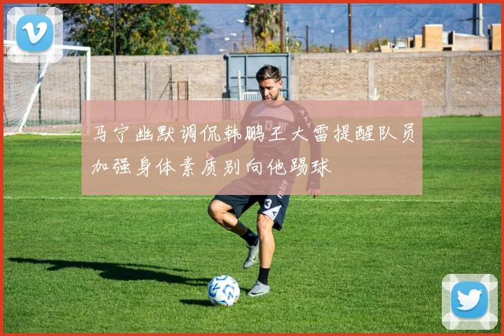 马宁幽默调侃韩鹏王大雷提醒队员加强身体素质别向他踢球