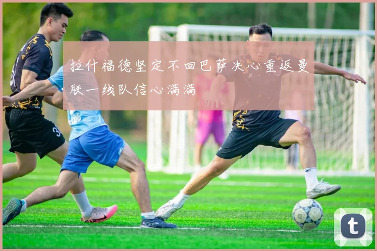 拉什福德坚定不回巴萨决心重返曼联一线队信心满满