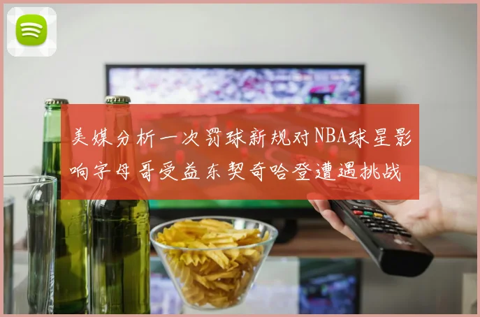 美媒分析一次罚球新规对NBA球星影响字母哥受益东契奇哈登遭遇挑战