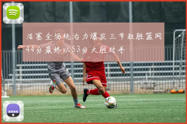 活塞全场统治力爆发三节狂胜篮网44分最终以53分大胜对手
