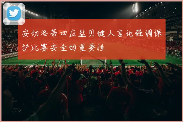 安切洛蒂回应盐贝健人言论强调保护比赛安全的重要性
