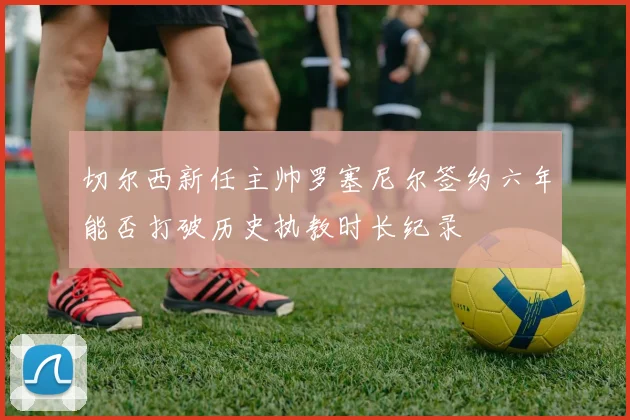 切尔西新任主帅罗塞尼尔签约六年能否打破历史执教时长纪录