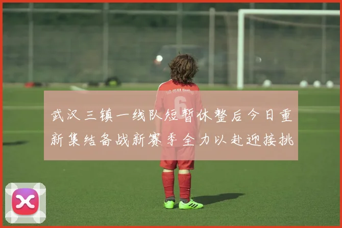武汉三镇一线队短暂休整后今日重新集结备战新赛季全力以赴迎接挑战