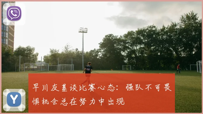 早川友基谈比赛心态：强队不可畏惧机会总在努力中出现
