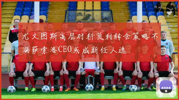 尤文图斯高层对科莫利转会策略不满萨索洛CEO或成新任人选