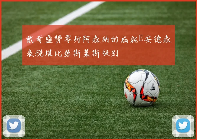戴奇盛赞零封阿森纳的成就E安德森表现堪比劳斯莱斯级别