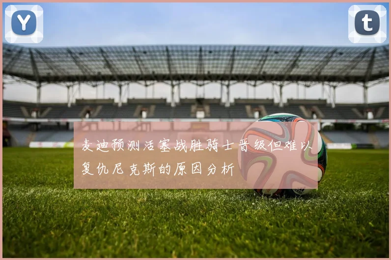 麦迪预测活塞战胜骑士晋级但难以复仇尼克斯的原因分析