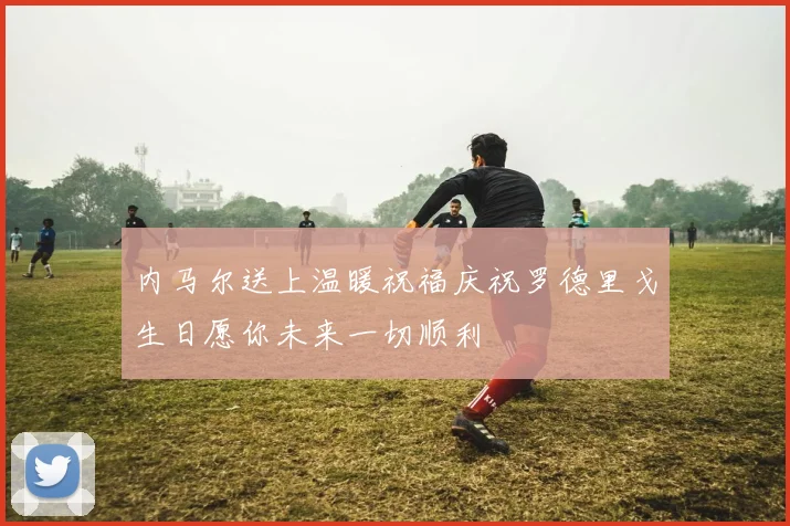 内马尔送上温暖祝福庆祝罗德里戈生日愿你未来一切顺利