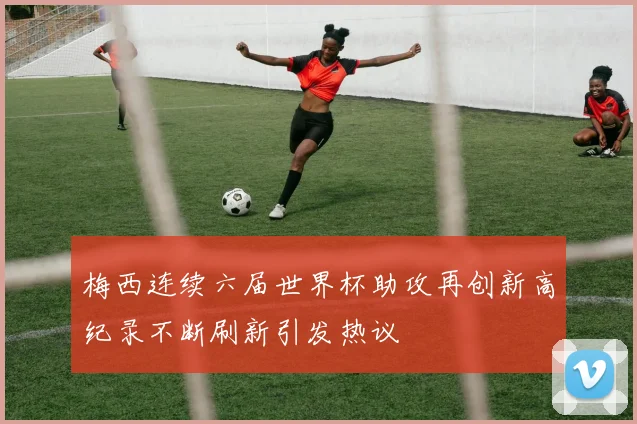 梅西连续六届世界杯助攻再创新高纪录不断刷新引发热议