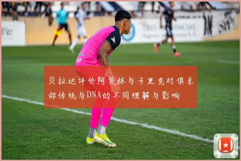 贝拉达评价阿莫林与卡里克对俱乐部传统与DNA的不同理解与影响