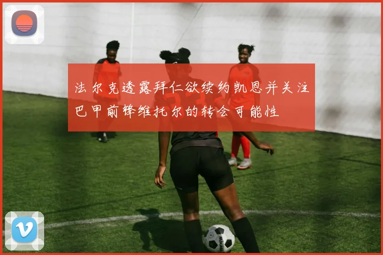 法尔克透露拜仁欲续约凯恩并关注巴甲前锋维托尔的转会可能性