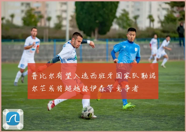 普比尔有望入选西班牙国家队勒诺尔芒或将超越赫伊森等竞争者