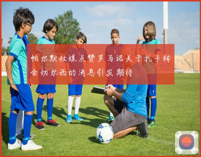 帕尔默社媒点赞罗马诺关于扎卡转会切尔西的消息引发期待
