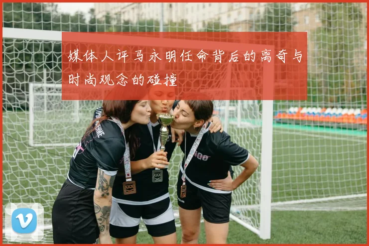 媒体人评马永明任命背后的离奇与时尚观念的碰撞