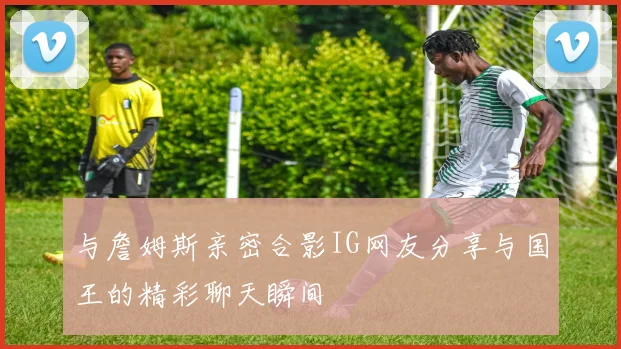 与詹姆斯亲密合影IG网友分享与国王的精彩聊天瞬间