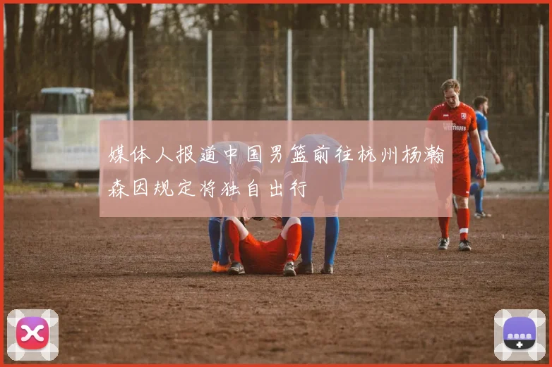 媒体人报道中国男篮前往杭州杨瀚森因规定将独自出行