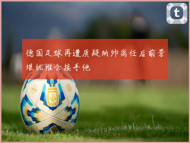 德国足球再遭质疑纳帅离任后前景堪忧谁会接手他