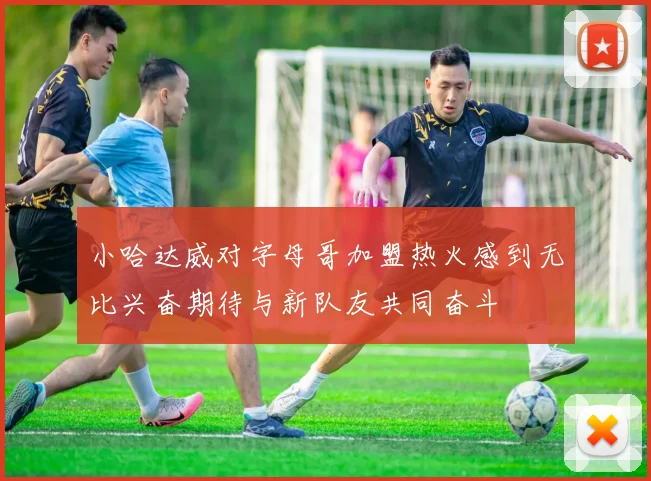 小哈达威对字母哥加盟热火感到无比兴奋期待与新队友共同奋斗